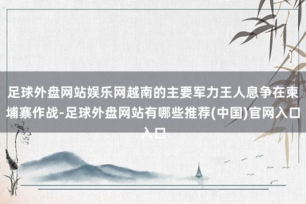 足球外盘网站娱乐网越南的主要军力王人息争在柬埔寨作战-足球外盘网站有哪些推荐(中国)官网入口