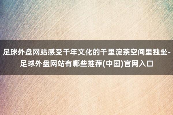 足球外盘网站感受千年文化的千里淀茶空间里独坐-足球外盘网站有哪些推荐(中国)官网入口