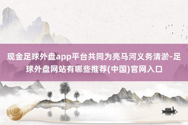 现金足球外盘app平台共同为亮马河义务清淤-足球外盘网站有哪些推荐(中国)官网入口