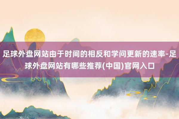 足球外盘网站由于时间的相反和学问更新的速率-足球外盘网站有哪些推荐(中国)官网入口