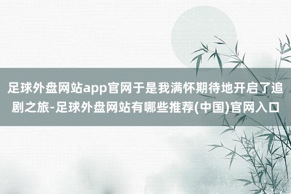 足球外盘网站app官网于是我满怀期待地开启了追剧之旅-足球外盘网站有哪些推荐(中国)官网入口