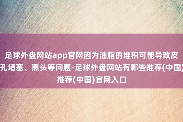 足球外盘网站app官网因为油脂的堆积可能导致皮肤出现毛孔堵塞、黑头等问题-足球外盘网站有哪些推荐(中国)官网入口