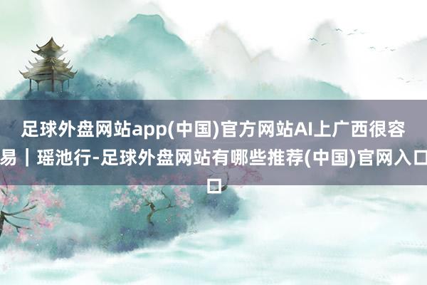 足球外盘网站app(中国)官方网站AI上广西很容易｜瑶池行-足球外盘网站有哪些推荐(中国)官网入口