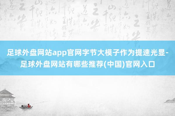足球外盘网站app官网字节大模子作为提速光显-足球外盘网站有哪些推荐(中国)官网入口