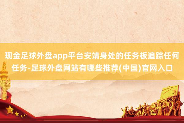 现金足球外盘app平台安靖身处的任务板追踪任何任务-足球外盘网站有哪些推荐(中国)官网入口