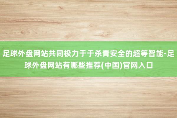 足球外盘网站共同极力于于杀青安全的超等智能-足球外盘网站有哪些推荐(中国)官网入口