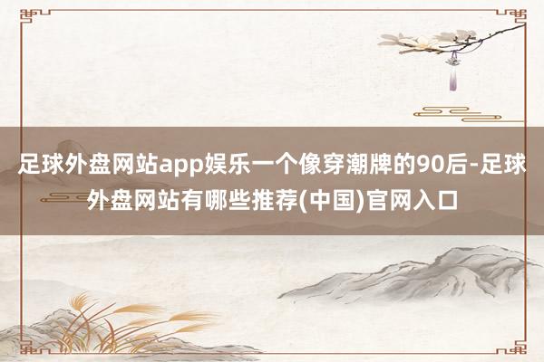 足球外盘网站app娱乐一个像穿潮牌的90后-足球外盘网站有哪些推荐(中国)官网入口