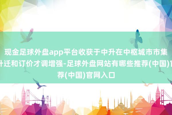 现金足球外盘app平台收获于中升在中枢城市市集的份额升迁和订价才调增强-足球外盘网站有哪些推荐(中国)官网入口