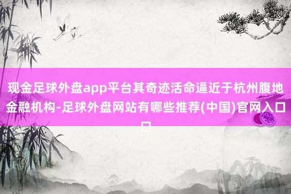 现金足球外盘app平台其奇迹活命逼近于杭州腹地金融机构-足球外盘网站有哪些推荐(中国)官网入口