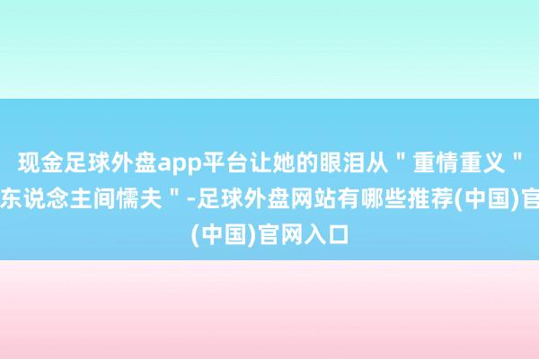 现金足球外盘app平台让她的眼泪从＂重情重义＂秒变＂东说念主间懦夫＂-足球外盘网站有哪些推荐(中国)官网入口