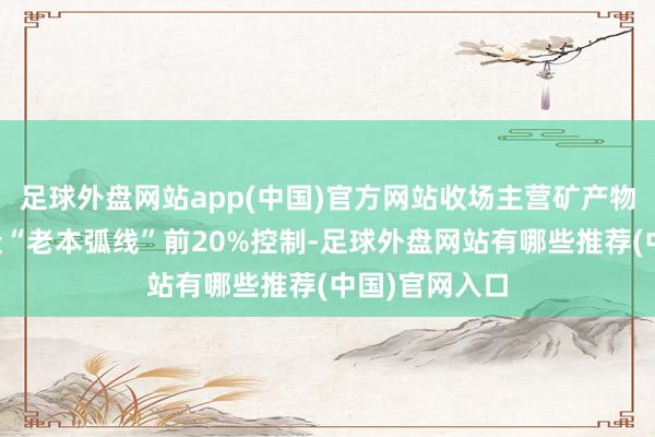 足球外盘网站app(中国)官方网站收场主营矿产物老本位居群众“老本弧线”前20%控制-足球外盘网站有哪些推荐(中国)官网入口