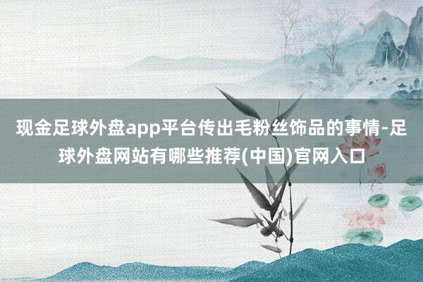 现金足球外盘app平台传出毛粉丝饰品的事情-足球外盘网站有哪些推荐(中国)官网入口
