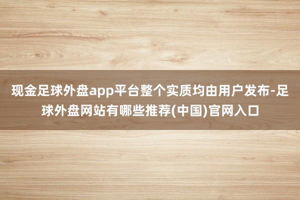 现金足球外盘app平台整个实质均由用户发布-足球外盘网站有哪些推荐(中国)官网入口