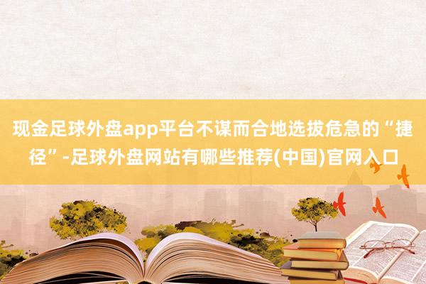 现金足球外盘app平台不谋而合地选拔危急的“捷径”-足球外盘网站有哪些推荐(中国)官网入口