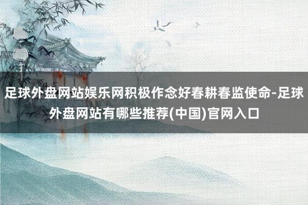 足球外盘网站娱乐网积极作念好春耕春监使命-足球外盘网站有哪些推荐(中国)官网入口