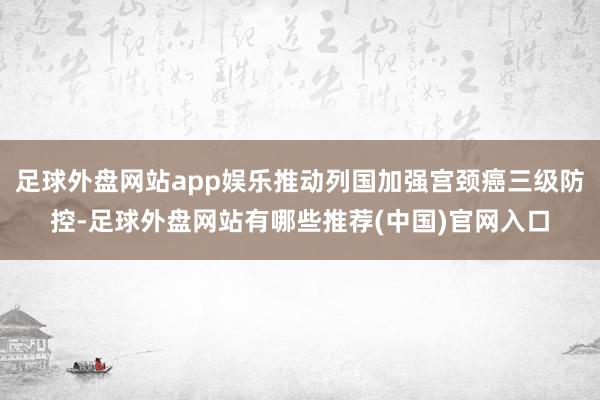 足球外盘网站app娱乐推动列国加强宫颈癌三级防控-足球外盘网站有哪些推荐(中国)官网入口