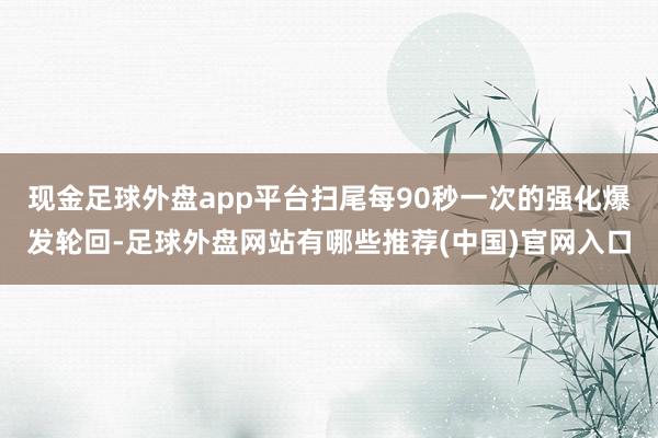 现金足球外盘app平台扫尾每90秒一次的强化爆发轮回-足球外盘网站有哪些推荐(中国)官网入口