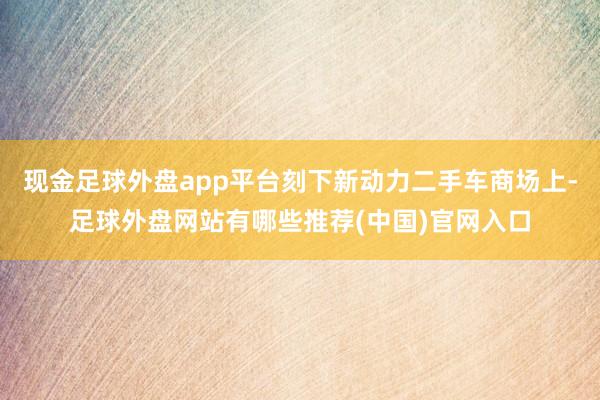 现金足球外盘app平台刻下新动力二手车商场上-足球外盘网站有哪些推荐(中国)官网入口