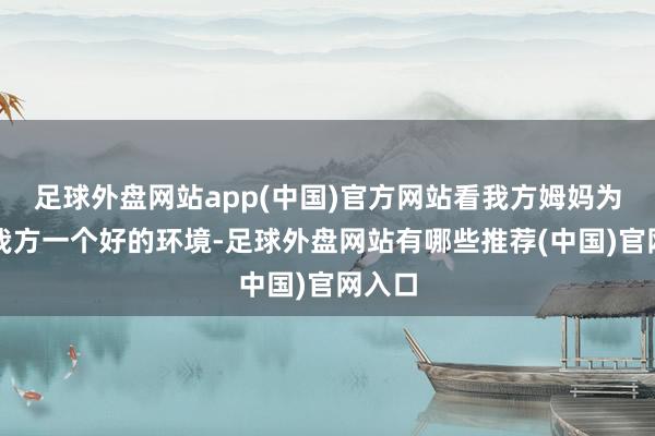 足球外盘网站app(中国)官方网站看我方姆妈为了给我方一个好的环境-足球外盘网站有哪些推荐(中国)官网入口